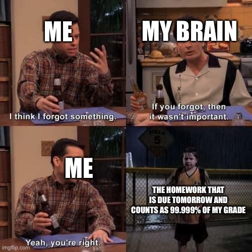 Yep.. TOTALLY NOT IMPORTANT.. |  MY BRAIN; ME; ME; THE HOMEWORK THAT IS DUE TOMORROW AND COUNTS AS 99.999% OF MY GRADE | image tagged in i think i forgot something,grades,homework | made w/ Imgflip meme maker