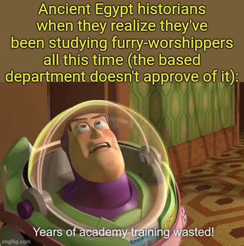 . | Ancient Egypt historians when they realize they've been studying furry-worshippers all this time (the based department doesn't approve of it): | image tagged in years of academy training wasted | made w/ Imgflip meme maker