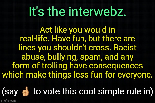 . | Act like you would in real-life. Have fun, but there are lines you shouldn't cross. Racist abuse, bullying, spam, and any form of trolling have consequences which make things less fun for everyone. It's the interwebz. (say 👍 to vote this cool simple rule in) | image tagged in the black | made w/ Imgflip meme maker