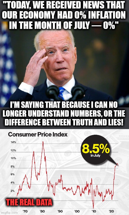 Joe "Bad Brain" Biden: completely senile! | "TODAY, WE RECEIVED NEWS THAT
OUR ECONOMY HAD 0% INFLATION
IN THE MONTH OF JULY — 0%"; I'M SAYING THAT BECAUSE I CAN NO
LONGER UNDERSTAND NUMBERS, OR THE
DIFFERENCE BETWEEN TRUTH AND LIES! THE REAL DATA | image tagged in memes,joe biden,democrats,senile creep,inflation,lies | made w/ Imgflip meme maker