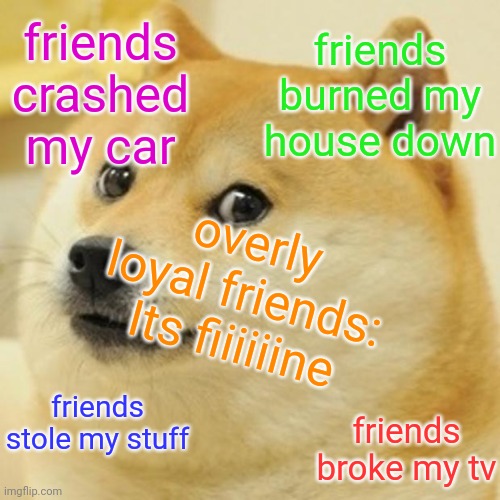 Is this you? Do you have a friend like this? | friends crashed my car; friends burned my house down; overly loyal friends:
Its fiiiiiine; friends stole my stuff; friends broke my tv | image tagged in memes,doge | made w/ Imgflip meme maker
