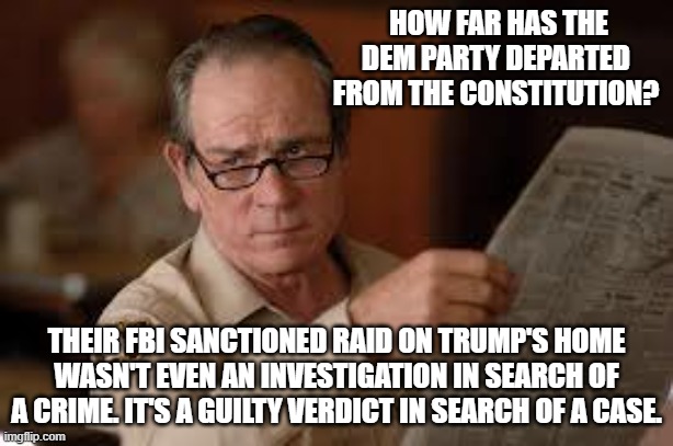 This is how far the entire Dem Party has departed from the Constitution. | HOW FAR HAS THE DEM PARTY DEPARTED FROM THE CONSTITUTION? THEIR FBI SANCTIONED RAID ON TRUMP'S HOME WASN'T EVEN AN INVESTIGATION IN SEARCH OF A CRIME. IT'S A GUILTY VERDICT IN SEARCH OF A CASE. | image tagged in no country for old men tommy lee jones | made w/ Imgflip meme maker