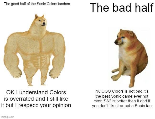 I've actually seen people say premydaremy is not a Sonic fan just because he thinks Colors is "mid". Ikr | The good half of the Sonic Colors fandom; The bad half; OK I understand Colors is overrated and I still like it but I respecc your opinion; NOOOO Colors is not bad it's the best Sonic game ever not even SA2 is better then it and if you don't like it ur not a Sonic fan | image tagged in memes,buff doge vs cheems,sonic the hedgehog | made w/ Imgflip meme maker