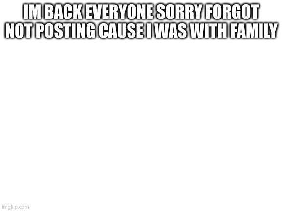 IM BACK | IM BACK EVERYONE SORRY FORGOT NOT POSTING CAUSE I WAS WITH FAMILY | image tagged in blank white template | made w/ Imgflip meme maker