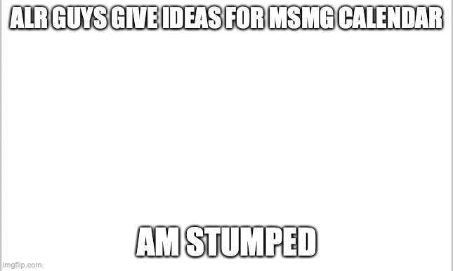 and yes, I'm making it | ALR GUYS GIVE IDEAS FOR MSMG CALENDAR; AM STUMPED | image tagged in white background | made w/ Imgflip meme maker