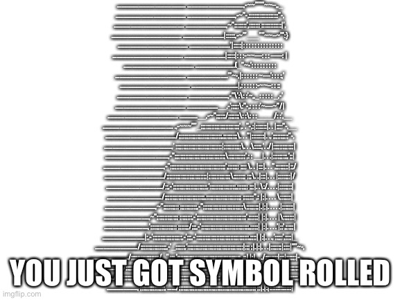 Symbol rolled : | ] | …………………………………………. ………………………………….,-~~”””’~~–,,_
………………………………………….. …………………………….,-~”-,:::::::::::::::::::”-,
………………………………………….. ………………………..,~”::::::::’,::::::: :::::::::::::|’,
………………………………………….. ………………………..|::::::,-~”’___””~~–~”’:}
………………………………………….. ………………………..’|:::::|: : : : : : : : : : : : : :
………………………………………….. ………………………..|:::::|: : :-~~—: : : —–: |
………………………………………….. ……………………….(_”~-’: : : : : : : : :
………………………………………….. ………………………..”’~-,|: : : : : : ~—’: : : :,’
………………………………………….. ……………………………|,: : : : : :-~~–: : ::
………………………………………….. ……………………….,-”\’:\: :’~,,_: : : : : _,-’
………………………………………….. ………………….__,-’;;;;;\:”-,: : : :’~—~”/|
………………………………………….. ………….__,-~”;;;;;;/;;;;;;;\: :\: : :____/: :’,__
………………………………………….. .,-~~~””_;;;;;;;;;;;;;;;;;;;;;;;;;’,. .”-,:|:::::::|. . |;;;;”-,__
…………………………………………../;;;;;;;;;;;;;;;;;;;;;;;;;;;;,;;;;;;;;;\. . .”|::::::::|. .,’;;;;;;;;;;”-,
…………………………………………,’ ;;;;;;;;;;;;;;;;;;;;;;;;;;;;;;|;;;;;;;;;;;\. . .\:::::,’. ./|;;;;;;;;;;;;;|
………………………………………,-”;;;;;;;;;;;;;;;;;;;;;;;;;;;;;;;;;\;;;;;;;;;;;’,: : __|. . .|;;;;;;;;;,’;;|
…………………………………….,-”;;;;;;;;;;;;;;;;;;;;;;;;;;;;;;;;;;;;’,;;;;;;; ;;;; \. . |:::|. . .”,;;;;;;;;|;;/
……………………………………/;;;;;;;;;;;;;;;;;;;;;;;;;;|;;;;;;;;;;;;;;\;;;;;;;; ;;;\. .|:::|. . . |;;;;;;;;|/
…………………………………./;;,-’;;;;;;;;;;;;;;;;;;;;;;,’;;;;;;;;;;;;;;;;;,;;;;;;; ;;;|. .\:/. . . .|;;;;;;;;|
…………………………………/;;;;;;;;;;;;;;;;;;;;;;;;;;,;;;;;;;;;;;;;;;;;;;;;;; ;;;;;;;”,: |;|. . . . \;;;;;;;|
………………………………,~”;;;;;;;;;; ;;;;;;;;;;;,-”;;;;;;;;;;;;;;;;;;;;;;;;;;\;;;;;;;;|.|;|. . . . .|;;;;;;;|
…………………………..,~”;;;;;;;;;;;;;; ;;;;;;;;,-’;;;;;;;;;;;;;;;;;;;;;;;;;;;;;;;;’,;;;;;;| |:|. . . . |\;;;;;;;|
………………………….,’;;;;;;;;;;;;;;;;; ;;;;;;;/;;;,-’;;;;;;;;;;;;;;;;;;;;;;;;;;;;;;;,;;;;;| |:|. . . .’|;;’,;;;;;|
…………………………|;,-’;;;;;;;;;;;;;;;;;;;,-’;;;,-’;;;;;;;;;;;;;;;;;;;;;;;;;;;;;;;;;;,;;;;| |:|. . .,’;;;;;’,;;;;|_
…………………………/;;;;;;;;;;;;;;;;;,-’_;;;;;;,’;;;;;;;;;;;;;;;;;;;;;;;;;;;;;;;;;;;;|;;; ;|.|:|. . .|;;;;;;;|;;;;|””~-,
………………………./;;;;;;;;;;;;;;;;;;/_”,;;;,’;;;;;;;;;;;;;;;;;;;;;;;;;;;;;;;;;;;;;;;;; ,;;| |:|. . ./;;;;;;;;|;;;|;;;;;;|-,,__
……………………../;;;;;;;;;;;;;;;;;,-’…|;;,;;;;;;;;;;;;;;;;;;;;;;;;;;;;;;;;;;;;;;;;;; ;;;;;| |:|._,-’;;;;;;;;;|;;;;|;;;;;;;;;;;”’-,_
……………………/;;;;;;;;;;;;;;;;,-’….,’;;,;;;;;;;;;;;;;;;;;;;;;;;;;;;;;;;;;;;;;;;; ;;;;;;;;|.|:|::::”’~–~”’||;;;;;|;;;;;;;;;;,-~””~–,
………………….,’;;;;;;;;;;;;;;;;,’……/;;;;;;;;;;;;;;;;;;;;;;;;;;;;;;;;;;;;;;;;;;;;;;;;;; ;;|.|:|::::::::::::::|; YOU JUST GOT SYMBOL ROLLED | image tagged in blank white template,symbol,rickroll | made w/ Imgflip meme maker