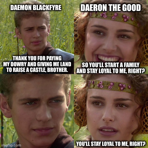 Anakin Padme 4 Panel | DAERON THE GOOD; DAEMON BLACKFYRE; THANK YOU FOR PAYING MY DOWRY AND GIVING ME LAND TO RAISE A CASTLE, BROTHER. SO YOU'LL START A FAMILY AND STAY LOYAL TO ME, RIGHT? YOU'LL STAY LOYAL TO ME, RIGHT? | image tagged in anakin padme 4 panel | made w/ Imgflip meme maker