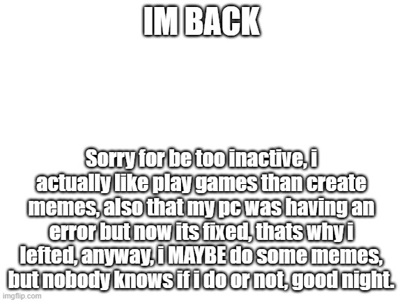 Im back | IM BACK; Sorry for be too inactive, i actually like play games than create memes, also that my pc was having an error but now its fixed, thats why i lefted, anyway, i MAYBE do some memes, but nobody knows if i do or not, good night. | image tagged in blank white template | made w/ Imgflip meme maker