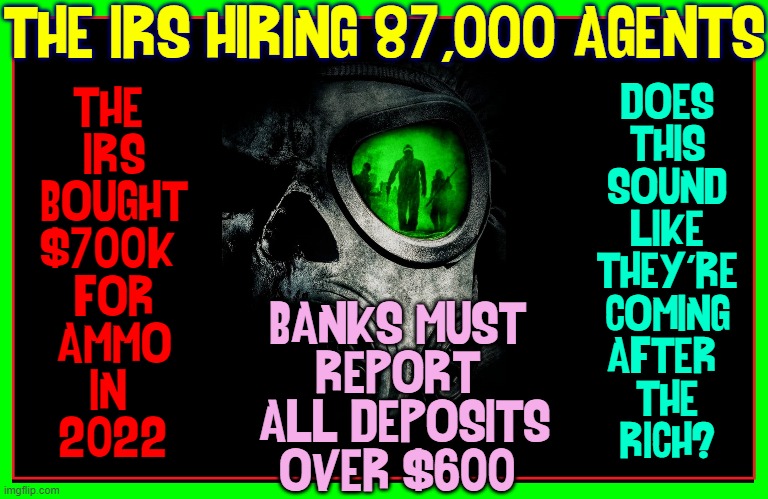 Did U ask why 87,000 IRS agents need $700,000 in ammo? |  THE IRS HIRING 87,000 AGENTS; DOES
THIS
SOUND
LIKE
THEY'RE
COMING
AFTER 
THE
RICH? THE 
IRS
BOUGHT
$700K 
FOR
AMMO
IN 
2022; BANKS MUST 
REPORT 
ALL DEPOSITS
OVER $600 | image tagged in vince vance,irs,agents,fbi agent,memes,we the people | made w/ Imgflip meme maker
