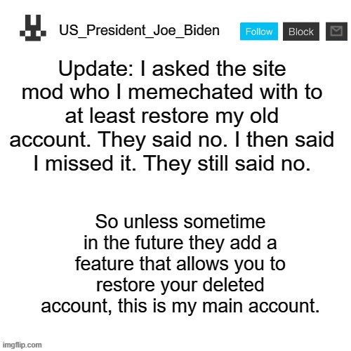 US_President_Joe_Biden announcement template | Update: I asked the site mod who I memechated with to at least restore my old account. They said no. I then said I missed it. They still said no. So unless sometime in the future they add a feature that allows you to restore your deleted account, this is my main account. | image tagged in us_president_joe_biden announcement template,memes,president_joe_biden,deleted accounts | made w/ Imgflip meme maker