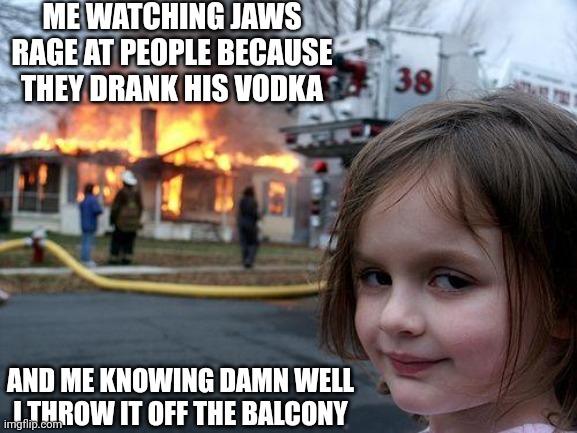 Funny. | ME WATCHING JAWS RAGE AT PEOPLE BECAUSE THEY DRANK HIS VODKA; AND ME KNOWING DAMN WELL I THROW IT OFF THE BALCONY | image tagged in memes,disaster girl | made w/ Imgflip meme maker