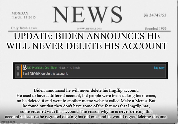 Can I have mod here? | UPDATE: BIDEN ANNOUNCES HE WILL NEVER DELETE HIS ACCOUNT; Biden announced he will never delete his Imgflip account. He used to have a different account, but people were trash-talking his memes, so he deleted it and went to another meme website called Make a Meme. But he found out that they don't have some of the features that Imgflip has, so he returned with this account. The reason why he is never deleting this account is because he regretted deleting his old one, and he would regret deleting this one. | image tagged in news paper,president_joe_biden | made w/ Imgflip meme maker