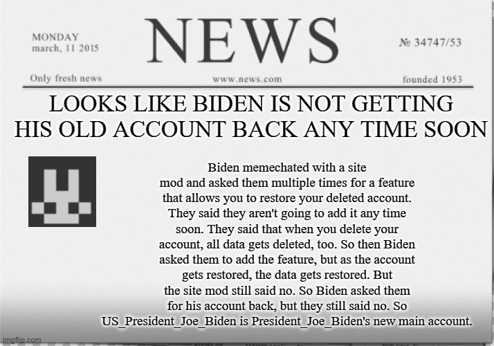 mod note: you can have mod if you prove your self | Biden memechated with a site mod and asked them multiple times for a feature that allows you to restore your deleted account. They said they aren't going to add it any time soon. They said that when you delete your account, all data gets deleted, too. So then Biden asked them to add the feature, but as the account gets restored, the data gets restored. But the site mod still said no. So Biden asked them for his account back, but they still said no. So US_President_Joe_Biden is President_Joe_Biden's new main account. LOOKS LIKE BIDEN IS NOT GETTING HIS OLD ACCOUNT BACK ANY TIME SOON | image tagged in news paper,president_joe_biden,deleted accounts | made w/ Imgflip meme maker