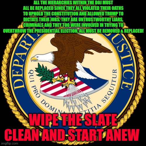 Department of Justice | ALL THE HIERARCHIES WITHIN THE DOJ MUST ALL BE REPLACED SINCE THEY ALL VIOLATED THEIR OATHS TO UPHOLD THE CONSTITUTION AND ALLOWED TRUMP TO DICTATE THEIR JOBS. THEY ARE UNTRUSTWORTHY LIARS, CRIMINALS AND THEY TOO WERE INVOLVED IN TRYING TO OVERTHROW THE PRESIDENTIAL ELECTION. ALL MUST BE REMOVED & REPLACED! WIPE THE SLATE CLEAN AND START ANEW | image tagged in department of justice | made w/ Imgflip meme maker