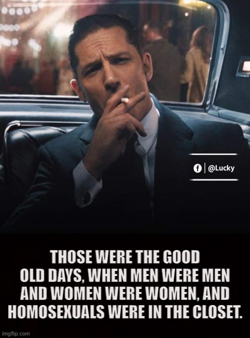 Classic | THOSE WERE THE GOOD OLD DAYS, WHEN MEN WERE MEN AND WOMEN WERE WOMEN, AND HOMOSEXUALS WERE IN THE CLOSET. | image tagged in men,women,homosexual,tradition,manly,alpha-male | made w/ Imgflip meme maker