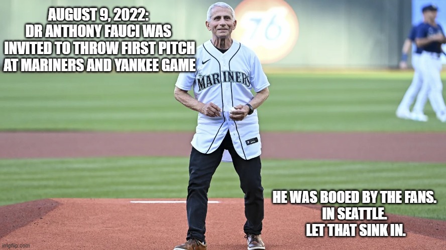 He deserves more public scorn | AUGUST 9, 2022: 
DR ANTHONY FAUCI WAS 
INVITED TO THROW FIRST PITCH AT MARINERS AND YANKEE GAME; HE WAS BOOED BY THE FANS. 
IN SEATTLE. 
LET THAT SINK IN. | image tagged in fauci first pitch,dr fauci,covid,liberals,democrats,fearful | made w/ Imgflip meme maker