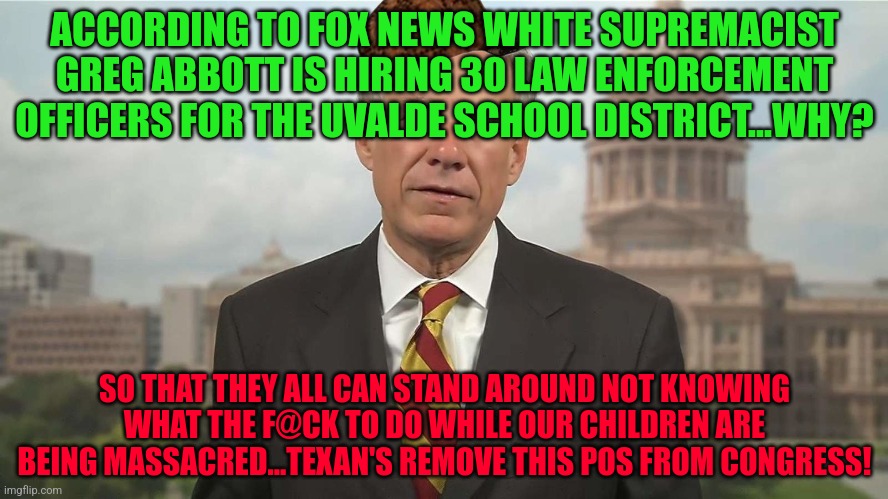 Scumbag Greg Abbott | ACCORDING TO FOX NEWS WHITE SUPREMACIST GREG ABBOTT IS HIRING 30 LAW ENFORCEMENT OFFICERS FOR THE UVALDE SCHOOL DISTRICT...WHY? SO THAT THEY ALL CAN STAND AROUND NOT KNOWING WHAT THE F@CK TO DO WHILE OUR CHILDREN ARE BEING MASSACRED...TEXAN'S REMOVE THIS POS FROM CONGRESS! | image tagged in scumbag greg abbott | made w/ Imgflip meme maker