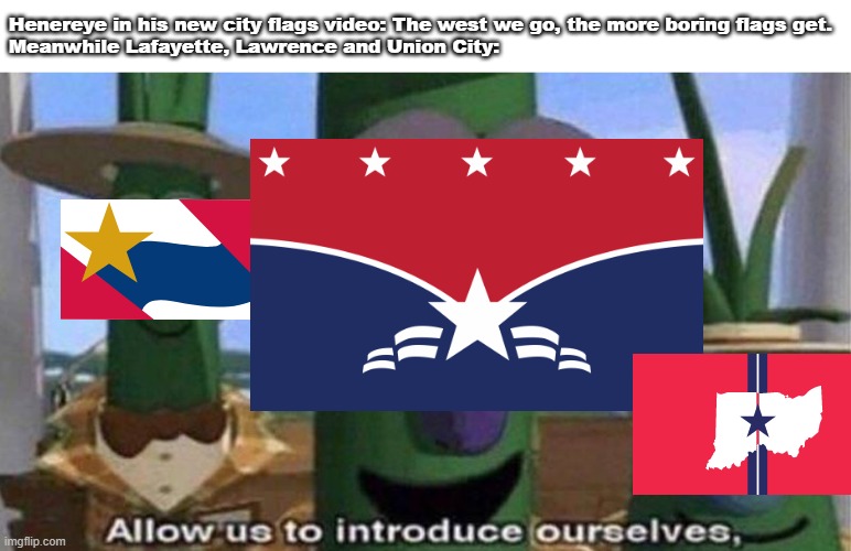 Painters when they see their art: Mwah, it's beautiful. Meanwhile: City flags in Indiana: #justiceforuscityflags | Henereye in his new city flags video: The west we go, the more boring flags get.
Meanwhile Lafayette, Lawrence and Union City: | image tagged in veggietales 'allow us to introduce ourselfs' | made w/ Imgflip meme maker