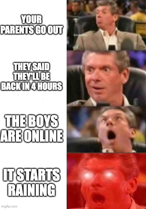 Mr. McMahon reaction | YOUR PARENTS GO OUT; THEY SAID THEY'LL BE BACK IN 4 HOURS; THE BOYS ARE ONLINE; IT STARTS RAINING | image tagged in mr mcmahon reaction | made w/ Imgflip meme maker