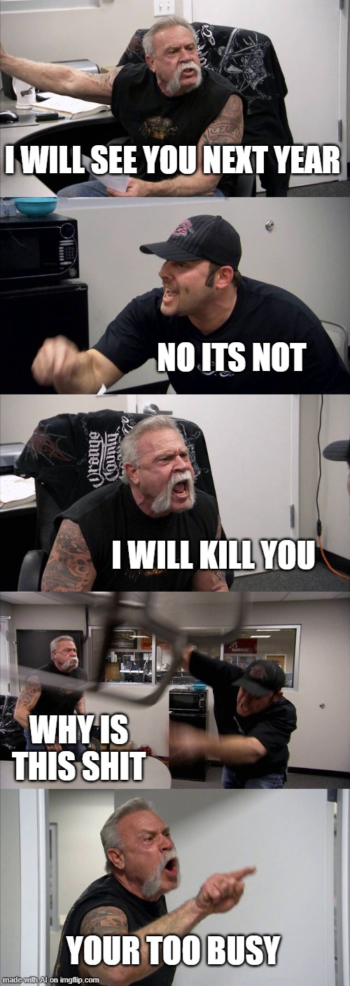 weird story made by ai. also you're* | I WILL SEE YOU NEXT YEAR; NO ITS NOT; I WILL KILL YOU; WHY IS THIS SHIT; YOUR TOO BUSY | image tagged in memes,american chopper argument | made w/ Imgflip meme maker
