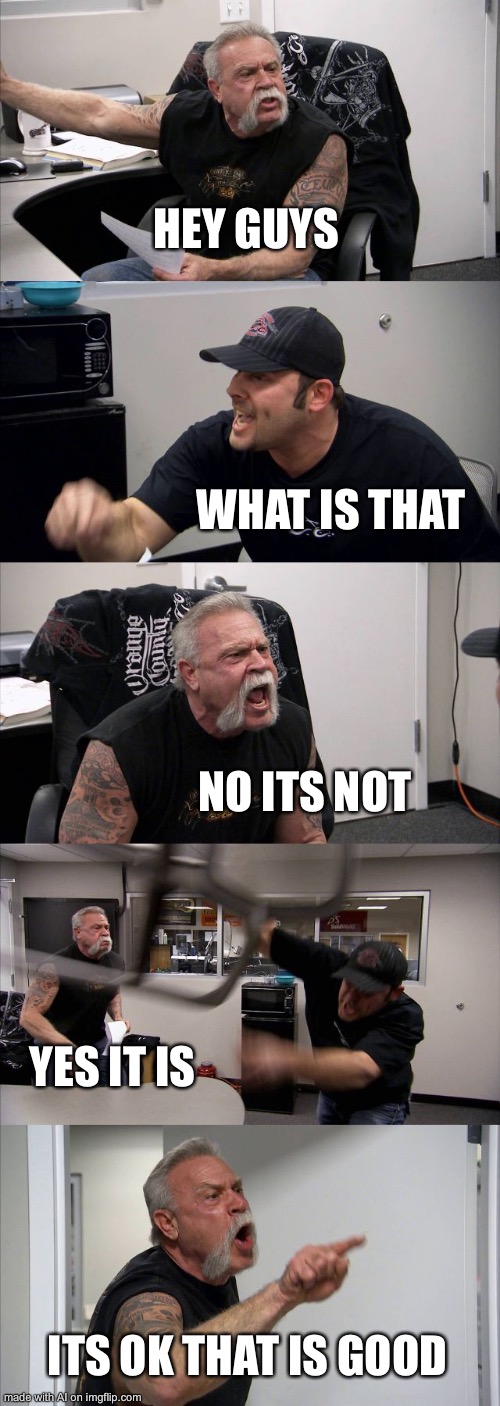 American Chopper Argument | HEY GUYS; WHAT IS THAT; NO ITS NOT; YES IT IS; ITS OK THAT IS GOOD | image tagged in memes,american chopper argument | made w/ Imgflip meme maker
