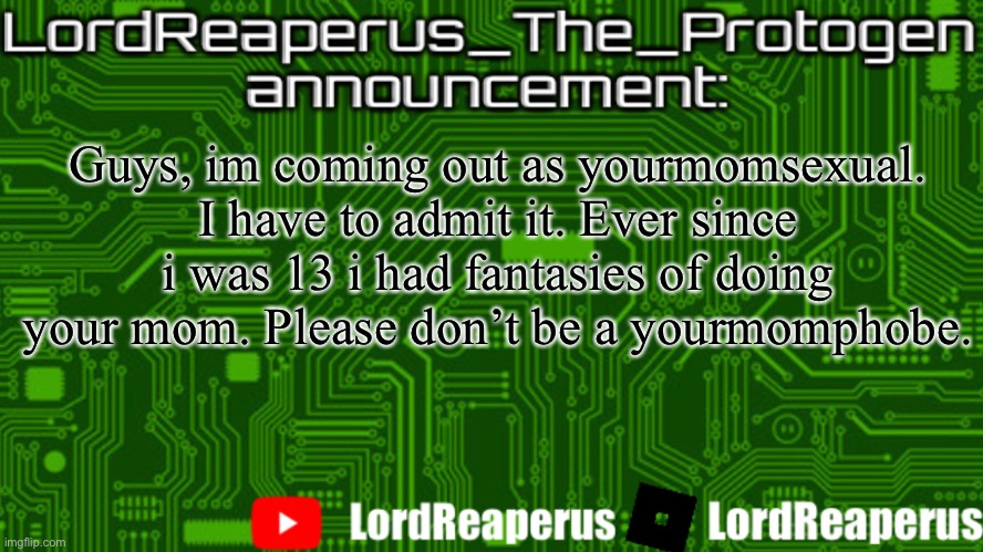 LordReaperus_The_Protogen announcement template | Guys, im coming out as yourmomsexual. I have to admit it. Ever since i was 13 i had fantasies of doing your mom. Please don’t be a yourmomphobe. | image tagged in lordreaperus_the_protogen announcement template | made w/ Imgflip meme maker
