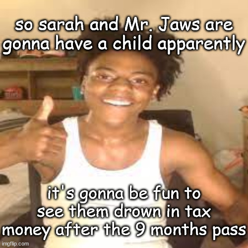 LET IT BURN | so sarah and Mr. Jaws are gonna have a child apparently; it's gonna be fun to see them drown in tax money after the 9 months pass | image tagged in speed approves | made w/ Imgflip meme maker