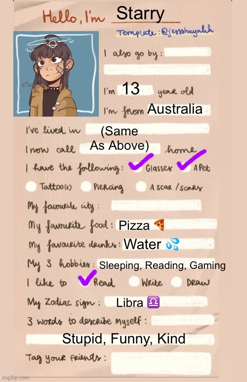 Water is amazing✨ | Starry; 13; Australia; (Same As Above); Pizza 🍕; Water 💦; Sleeping, Reading, Gaming; Libra ♎️; Stupid, Funny, Kind | image tagged in hello i'm___ | made w/ Imgflip meme maker