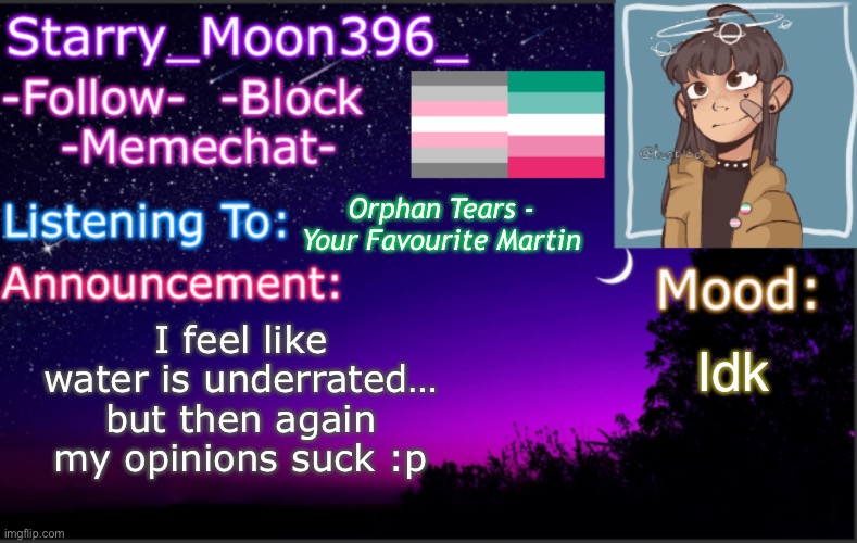 Ya :)) | Orphan Tears - Your Favourite Martin; I feel like water is underrated… but then again my opinions suck :p; Idk | image tagged in starry_moon396 s announcement template v4 2 | made w/ Imgflip meme maker