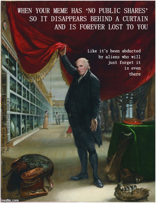 Memes | WHEN YOUR MEME HAS ‘NO PUBLIC SHARES’
SO IT DISAPPEARS BEHIND A CURTAIN
AND IS FOREVER LOST TO YOU; Like it’s been abducted
by aliens who will
just forget it
is even
there; The Artist in His Museum, self-portrait
by Charles Willson Peale: minkpen | image tagged in art memes,original meme,meme war,new memes,memes about memeing,stolen meme | made w/ Imgflip meme maker