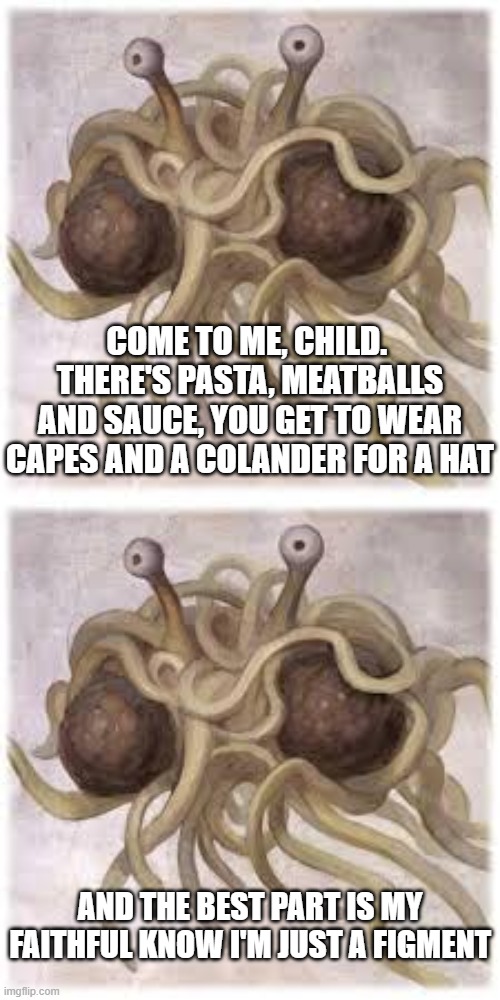 COME TO ME, CHILD.  THERE'S PASTA, MEATBALLS AND SAUCE, YOU GET TO WEAR CAPES AND A COLANDER FOR A HAT AND THE BEST PART IS MY FAITHFUL KNOW | image tagged in fsm | made w/ Imgflip meme maker