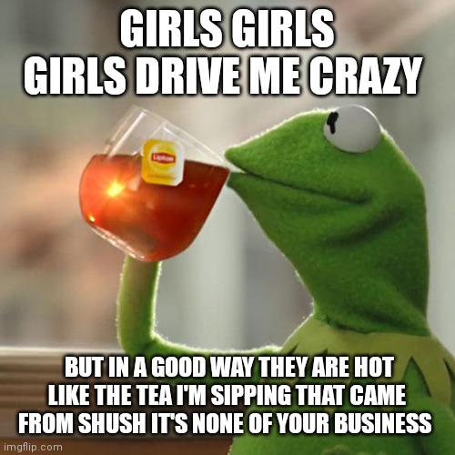 Kermit the frog back at it again | GIRLS GIRLS GIRLS DRIVE ME CRAZY; BUT IN A GOOD WAY THEY ARE HOT LIKE THE TEA I'M SIPPING THAT CAME FROM SHUSH IT'S NONE OF YOUR BUSINESS | image tagged in memes,but that's none of my business,kermit the frog | made w/ Imgflip meme maker