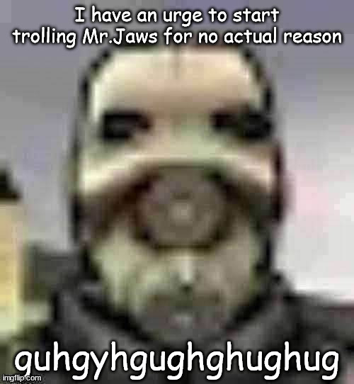 peak content | I have an urge to start trolling Mr.Jaws for no actual reason; guhgyhgughghughug | image tagged in peak content | made w/ Imgflip meme maker