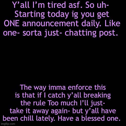 I know y’all want it sooo bad so- there ya go. | Y’all I’m tired asf. So uh- 
Starting today ig you get ONE announcement daily. Like one- sorta just- chatting post. The way imma enforce this is that if I catch y’all breaking the rule Too much I’ll just- take it away again- but y’all have been chill lately. Have a blessed one. | image tagged in memes,blank transparent square | made w/ Imgflip meme maker