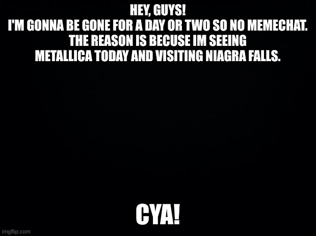 Love y'all! | HEY, GUYS!
I'M GONNA BE GONE FOR A DAY OR TWO SO NO MEMECHAT.
THE REASON IS BECUSE IM SEEING METALLICA TODAY AND VISITING NIAGRA FALLS. CYA! | image tagged in black background | made w/ Imgflip meme maker
