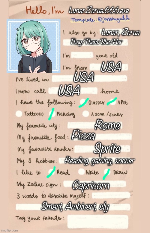 Bored •-• | Lunar.Zorua.666.exe; Lunar, Zorua; They/Them/She/Her; USA; USA; USA; Rome; Pizza; Sprite; Reading, gaming, soccer; Capricorn; Smart, Ambivert, sly | image tagged in hello i'm___ | made w/ Imgflip meme maker