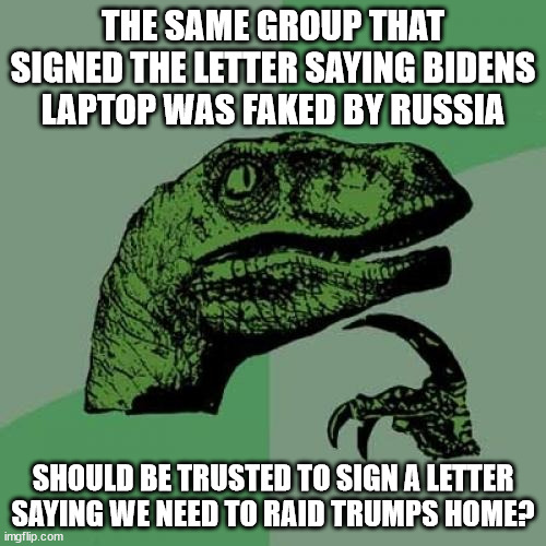 Should we blindly trust this? | THE SAME GROUP THAT SIGNED THE LETTER SAYING BIDENS LAPTOP WAS FAKED BY RUSSIA; SHOULD BE TRUSTED TO SIGN A LETTER SAYING WE NEED TO RAID TRUMPS HOME? | image tagged in memes,philosoraptor,biden laptop,sleepy joe | made w/ Imgflip meme maker