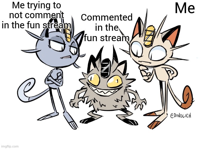Crackhead Meowth | Me trying to not comment in the fun stream; Commented in the fun stream; Me | image tagged in crackhead meowth | made w/ Imgflip meme maker