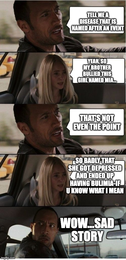 The Rock Conversation | TELL ME A DISEASE THAT IS NAMED AFTER AN EVENT; YEAH, SO MY BROTHER BULLIED THIS GIRL NAMED MIA... THAT'S NOT EVEN THE POINT; SO BADLY THAT SHE GOT DEPRESSED AND ENDED UP HAVING BULIMIA-IF U KNOW WHAT I MEAN; WOW...SAD STORY | image tagged in the rock conversation | made w/ Imgflip meme maker