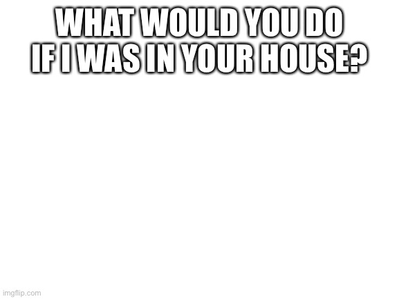 Blank White Template | WHAT WOULD YOU DO IF I WAS IN YOUR HOUSE? | image tagged in blank white template | made w/ Imgflip meme maker