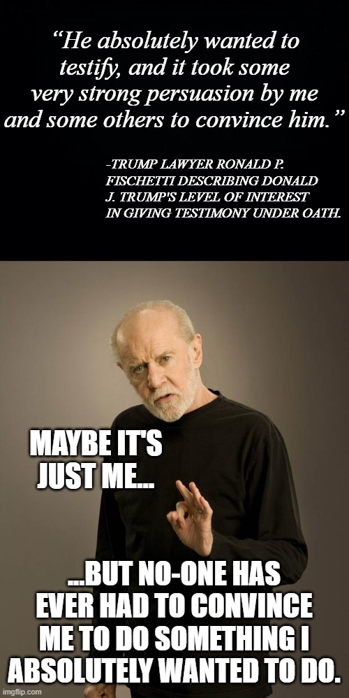 “He absolutely wanted to testify, and it took some very strong persuasion by me and some others to convince him.”; -TRUMP LAWYER RONALD P. FISCHETTI DESCRIBING DONALD J. TRUMP'S LEVEL OF INTEREST IN GIVING TESTIMONY UNDER OATH. MAYBE IT'S JUST ME... ...BUT NO-ONE HAS EVER HAD TO CONVINCE ME TO DO SOMETHING I ABSOLUTELY WANTED TO DO. | image tagged in black background,george carlin | made w/ Imgflip meme maker