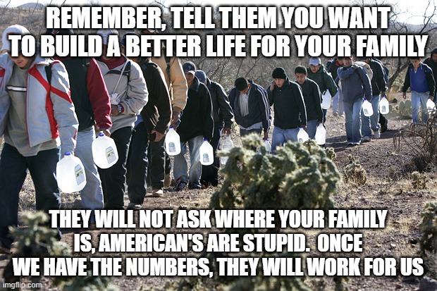 America has a future if you call slavery a future |  REMEMBER, TELL THEM YOU WANT TO BUILD A BETTER LIFE FOR YOUR FAMILY; THEY WILL NOT ASK WHERE YOUR FAMILY IS, AMERICAN'S ARE STUPID.  ONCE WE HAVE THE NUMBERS, THEY WILL WORK FOR US | image tagged in mexican immigration,slavery,illegal immigration,invasion,they didn't come to work for you,democrats war on america | made w/ Imgflip meme maker