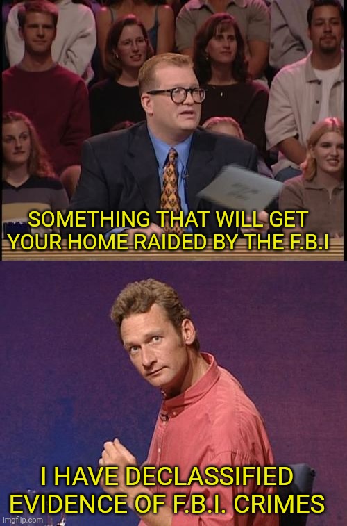 Whose line is it anyway Declassified Edition | SOMETHING THAT WILL GET YOUR HOME RAIDED BY THE F.B.I I HAVE DECLASSIFIED EVIDENCE OF F.B.I. CRIMES | image tagged in whose line is it anyway,donald trump,fbi | made w/ Imgflip meme maker