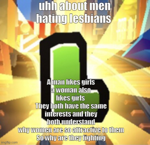 Subways Surfer L | uhh about men hating lesbians; A man likes girls
a woman also likes girls 
They both have the same interests and they both understand why women are so attractive to them

So why are they fighting | image tagged in subways surfer l | made w/ Imgflip meme maker