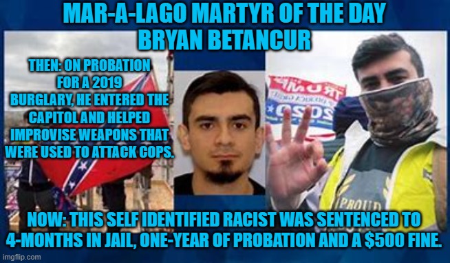 He uses the same White Supremacy hand signal as the Tangerine Traitor does. | MAR-A-LAGO MARTYR OF THE DAY
BRYAN BETANCUR; THEN: ON PROBATION FOR A 2019 BURGLARY, HE ENTERED THE CAPITOL AND HELPED IMPROVISE WEAPONS THAT WERE USED TO ATTACK COPS. NOW: THIS SELF IDENTIFIED RACIST WAS SENTENCED TO 4-MONTHS IN JAIL, ONE-YEAR OF PROBATION AND A $500 FINE. | image tagged in politics | made w/ Imgflip meme maker