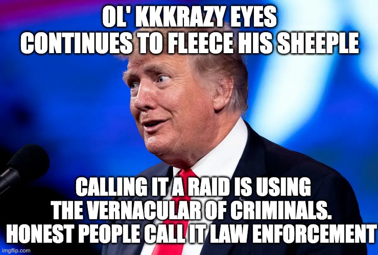 ol' kkkrazy eyes | OL' KKKRAZY EYES CONTINUES TO FLEECE HIS SHEEPLE; CALLING IT A RAID IS USING THE VERNACULAR OF CRIMINALS. HONEST PEOPLE CALL IT LAW ENFORCEMENT | image tagged in the secret ingredient is crime,donald trump approves,fbi investigation | made w/ Imgflip meme maker