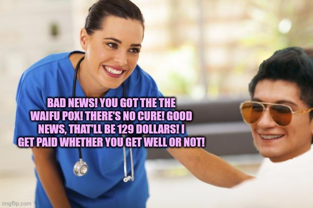 Xentrick has the waifu pox | BAD NEWS! YOU GOT THE THE WAIFU POX! THERE'S NO CURE! GOOD NEWS, THAT'LL BE 129 DOLLARS! I GET PAID WHETHER YOU GET WELL OR NOT! | image tagged in nurse,xentrick,waifu,pox | made w/ Imgflip meme maker