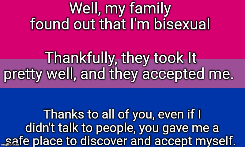 *wholesome title* | Well, my family found out that I'm bisexual; Thankfully, they took It pretty well, and they accepted me. Thanks to all of you, even if I didn't talk to people, you gave me a safe place to discover and accept myself. | image tagged in bi flag,bisexual,closet,lgbtq | made w/ Imgflip meme maker