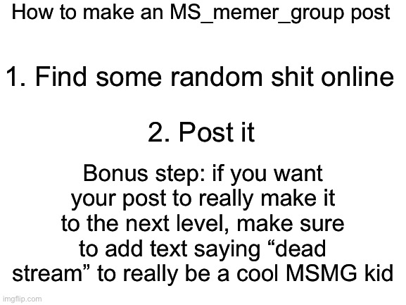 It helps if your father went out for milk and cigarettes and never came back | How to make an MS_memer_group post; 1. Find some random shit online; Bonus step: if you want your post to really make it to the next level, make sure to add text saying “dead stream” to really be a cool MSMG kid; 2. Post it | image tagged in blank white template | made w/ Imgflip meme maker