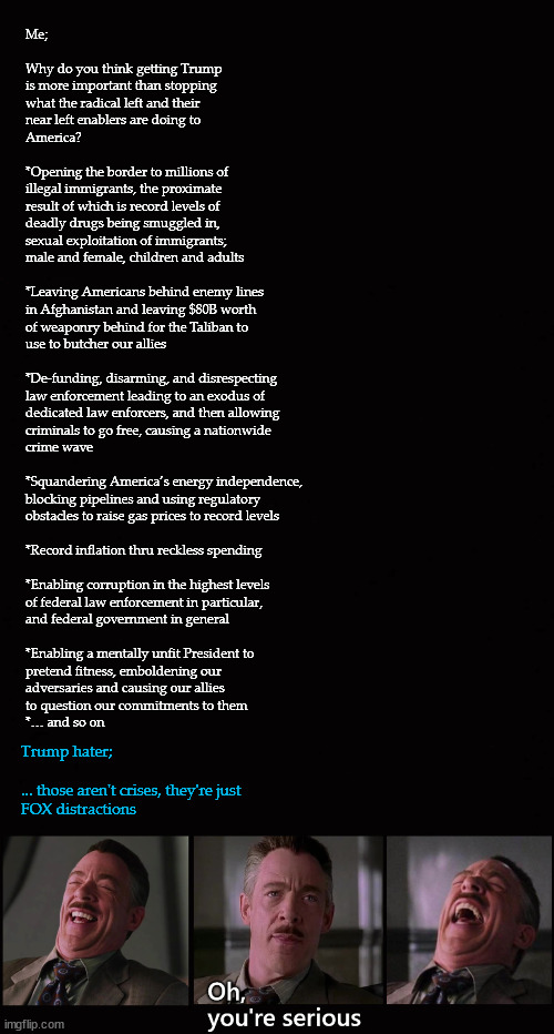 trying to reason with leftists | Me;
 
Why do you think getting Trump 
is more important than stopping 
what the radical left and their 
near left enablers are doing to 
America?
 
*Opening the border to millions of 
illegal immigrants, the proximate 
result of which is record levels of 
deadly drugs being smuggled in, 
sexual exploitation of immigrants; 
male and female, children and adults
 
*Leaving Americans behind enemy lines
in Afghanistan and leaving $80B worth 
of weaponry behind for the Taliban to 
use to butcher our allies
 
*De-funding, disarming, and disrespecting 
law enforcement leading to an exodus of
dedicated law enforcers, and then allowing 
criminals to go free, causing a nationwide 
crime wave
 
*Squandering America’s energy independence,
blocking pipelines and using regulatory 
obstacles to raise gas prices to record levels
 
*Record inflation thru reckless spending
 
*Enabling corruption in the highest levels 
of federal law enforcement in particular, 
and federal government in general
 
*Enabling a mentally unfit President to 
pretend fitness, emboldening our 
adversaries and causing our allies 
to question our commitments to them
*… and so on; Trump hater;
 
... those aren't crises, they're just 
FOX distractions | image tagged in biden failures | made w/ Imgflip meme maker